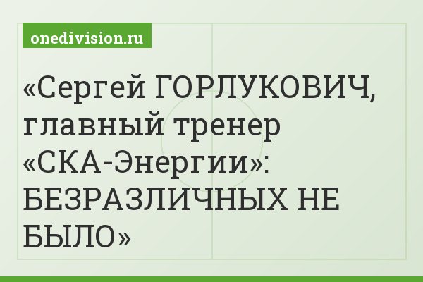 Сергей ГОРЛУКОВИЧ, главный тренер «СКА-Энергии»: БЕЗРАЗЛИЧНЫХ НЕ БЫЛО