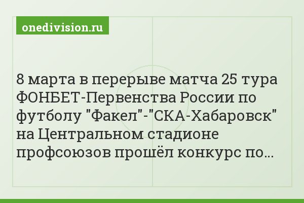 8 марта в перерыве матча 25 тура ФОНБЕТ-Первенства России по футболу "Факел"-"СКА-Хабаровск" на Центральном стадионе профсоюзов прошёл конкурс по…