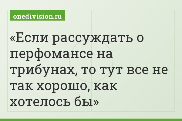 Если рассуждать о перфомансе на трибунах, то тут все не так хорошо, как хотелось бы