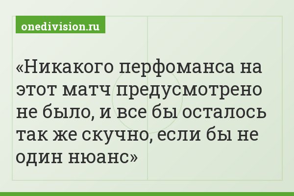 Никакого перфоманса на этот матч предусмотрено не было, и все бы осталось так же скучно, если бы не один нюанс