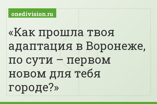 Как прошла твоя адаптация в Воронеже, по сути – первом новом для тебя городе?
