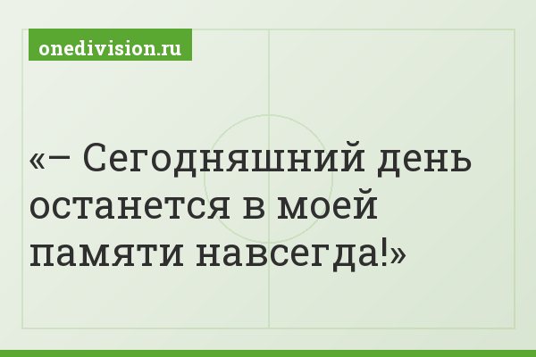 – Сегодняшний день останется в моей памяти навсегда!
