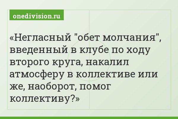 Негласный "обет молчания", введенный в клубе по ходу второго круга, накалил атмосферу в коллективе или же, наоборот, помог коллективу?