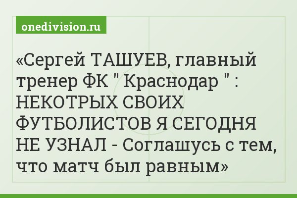 Сергей ТАШУЕВ, главный тренер ФК " Краснодар " : НЕКОТРЫХ СВОИХ ФУТБОЛИСТОВ Я СЕГОДНЯ НЕ УЗНАЛ - Соглашусь с тем, что матч был равным