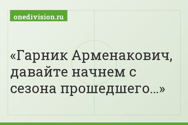Гарник Арменакович, давайте начнем с сезона прошедшего…