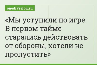 Мы уступили по игре. В первом тайме старались действовать от обороны, хотели не пропустить