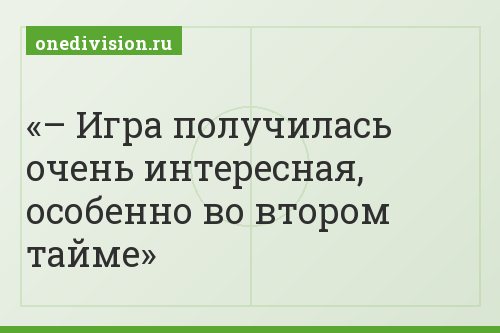 – Игра получилась очень интересная, особенно во втором тайме