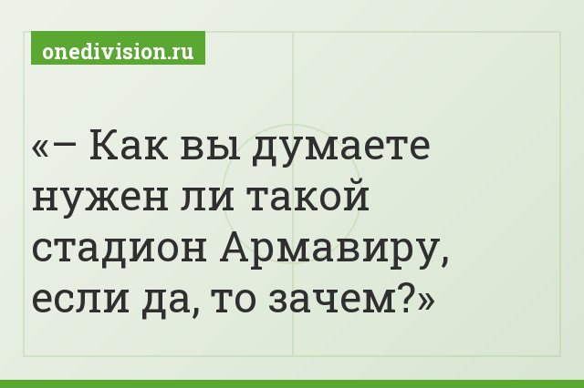 – Как вы думаете нужен ли такой стадион Армавиру, если да, то зачем?