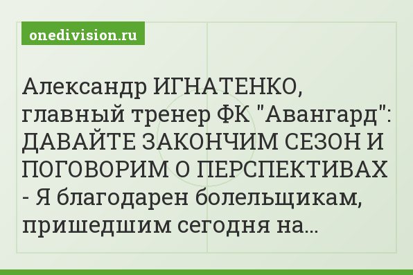 Александр ИГНАТЕНКО, главный тренер ФК "Авангард": ДАВАЙТЕ ЗАКОНЧИМ СЕЗОН И ПОГОВОРИМ О ПЕРСПЕКТИВАХ - Я благодарен болельщикам, пришедшим сегодня на…