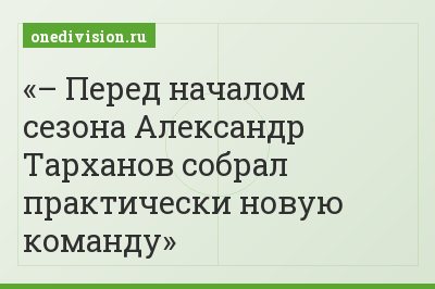– Перед началом сезона Александр Тарханов собрал практически новую команду
