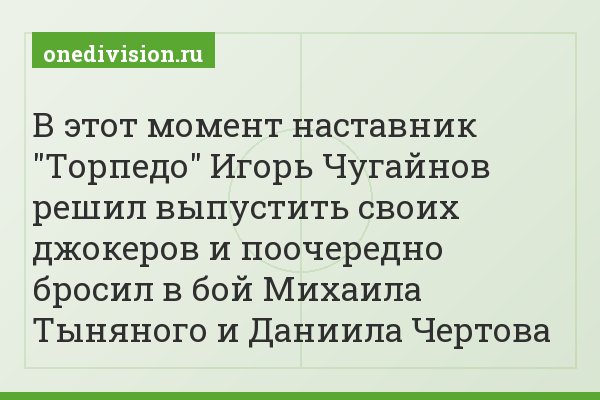 В этот момент наставник "Торпедо" Игорь Чугайнов решил выпустить своих джокеров и поочередно бросил в бой Михаила Тыняного и Даниила Чертова
