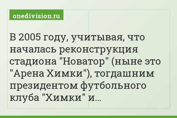 В 2005 году, учитывая, что началась реконструкция стадиона "Новатор" (ныне это "Арена Химки"), тогдашним президентом футбольного клуба "Химки" и…