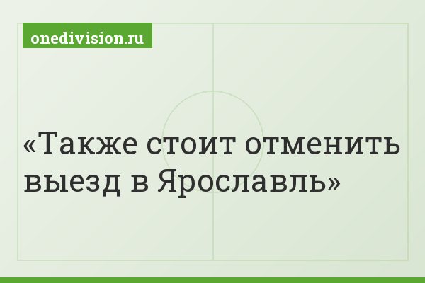 Также стоит отменить выезд в Ярославль