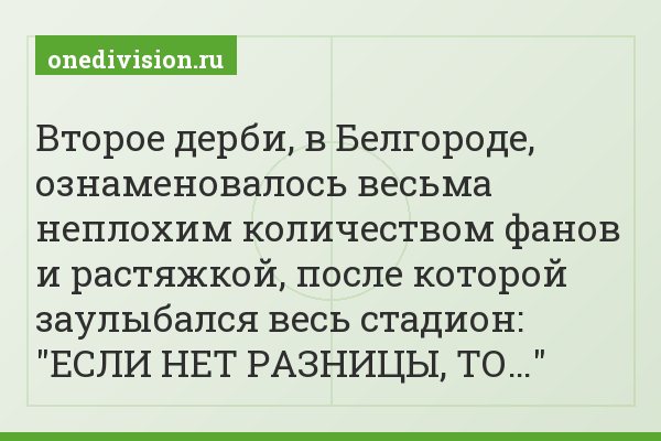 Второе дерби, в Белгороде, ознаменовалось весьма неплохим количеством фанов и растяжкой, после которой заулыбался весь стадион: "ЕСЛИ НЕТ РАЗНИЦЫ, ТО…"