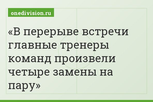 В перерыве встречи главные тренеры команд произвели четыре замены на пару