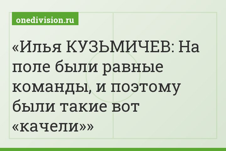 Илья КУЗЬМИЧЕВ: На поле были равные команды, и поэтому были такие вот «качели»