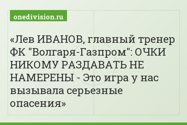 Лев ИВАНОВ, главный тренер ФК "Волгаря-Газпром": ОЧКИ НИКОМУ РАЗДАВАТЬ НЕ НАМЕРЕНЫ - Это игра у нас вызывала серьезные опасения