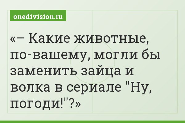– Какие животные, по-вашему, могли бы заменить зайца и волка в сериале "Ну, погоди!"?