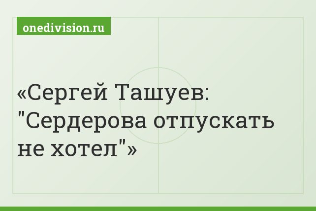 Сергей Ташуев: "Сердерова отпускать не хотел"