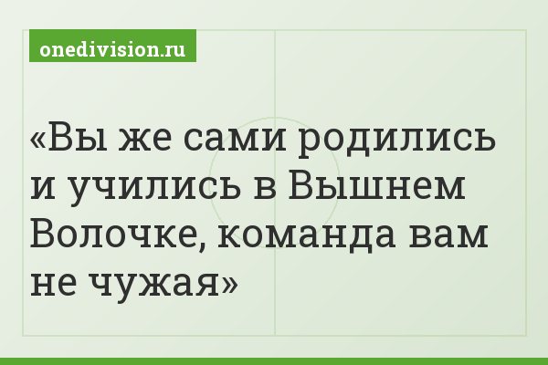 Вы же сами родились и учились в Вышнем Волочке, команда вам не чужая