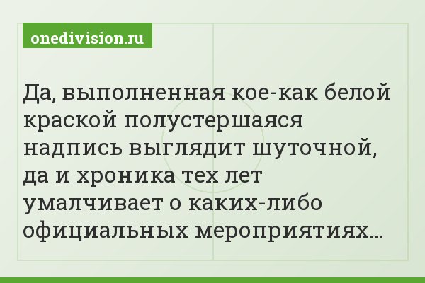 Да, выполненная кое-как белой краской полустершаяся надпись выглядит шуточной, да и хроника тех лет умалчивает о каких-либо официальных мероприятиях…